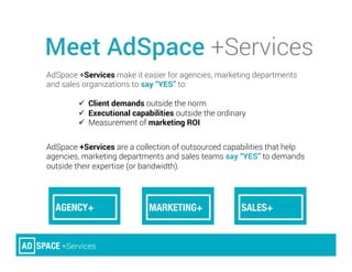 AdSpace +Services make it easier for agencies, marketing departments
and sales organizations to say “YES” to:
ü  Client demands outside the norm
ü  Executional capabilities outside the ordinary
ü  Measurement of marketing ROI
AdSpace +Services are a collection of outsourced capabilities that help
agencies, marketing departments and sales teams say “YES” to demands
outside their expertise (or bandwidth).
Meet AdSpace +Services
 