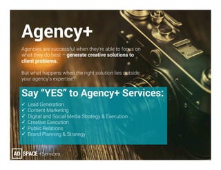 Agency+
Agencies are successful when they’re able to focus on
what they do best – generate creative solutions to
client problems.
But what happens when the right solution lies outside
your agency’s expertise?
Say “YES” to Agency+ Services:
ü  Lead Generation
ü  Content Marketing
ü  Digital and Social Media Strategy & Execution
ü  Creative Execution
ü  Public Relations
ü  Brand Planning & Strategy
 