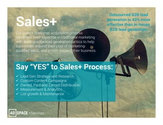 Sales+
Our Sales+ customer acquisition process
combines deep expertise in traditional marketing
with leading-edge lead generation tactics to help
businesses expand their pool of marketing-
qualiﬁed leads, and in turn, expand their business.
Say “YES” to Sales+ Process:
ü  Lead Gen Strategy and Research
ü  Custom Content Campaigns
ü  Owned, Paid and Earned Distribution
ü  Measurement & Analytics
ü  List growth & Maintenance
Outsourced B2B lead
generation is 43% more
effective than in-house
B2B lead generation
 