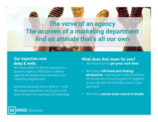The verve of an agency
The acumen of a marketing department
And an attitude that’s all our own
Our expertise runs
deep & wide. 
We know what it’s like to succeed in a
dynamic agency AND how to deliver
against the bottom-line demands of a
marketing department.
We know because we’ve done it – with
30+ years experience, we’ve put in the
work to learn the business of marketing.



What does that mean for you? 
•  We know how to get great work done
•  We have a full brand and strategy
perspective, meaning we understand how
all the pieces of your program ﬁt together
so we can add incremental value to your
approach
•  We have a proven track record of results


 