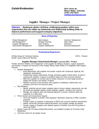 Caleb Kindsvater 2912 S. Vrain St,
Denver, Colorado
(405)-694-8368
crkindsvater@gmail.com
Supplier Manager / Project Manager
Objective - Seeking to obtain a full-time challenging position within your
organization that can utilize my leadership and relationship building skills to
improve performance and support company objectives.
Areas of Expertise
Project Management Data Analysis Customer Development
Risk Management Strategic Planning Direct Sales
Supplier Management
Subcontracts Management
Team Building
Supplier Development
Marketing
Business Development
Professional Experience:
Al Raha Group for Technical Services 1/2014 – Present
Riyadh, Saudi Arabia (US Remote)
Supplier Manager/ Subcontracts Manager | January 2014 – Present
Provide technical interface and management of all suppliers for delivery of spares, support equipment
and services in support and execution of the Foreign Military Sales (FMS) F-15 Integrated Fleet Support
Contract.
 Supplier Management
o Build relationships with suppliers and provide support with contractual, logistical, and
operational requirements
o Establishing supplier relationships through attending supplier hosted events as well as
meeting with suppliers in person to establish rapport for future business potential
o Meet with suppliers on monthly basis to review production on site to gage production
stages with Vendors and delivery schedule
o Maintain continual communications with suppliers in developing relationships and
achieving short term and long term goals.
 Risk Mitigation
o Identify potential risk and create mitigation plans to ensure delivery requirements are met
o As issues are identified develop options between supplier, company, and customer
o Manage risk mitigation plans and selected approach to ensure customer needs are
supported on a daily basis
 Prime Contract and Subcontracts Support
o Work with Suppliers to provide USG requested information pertaining to TINA compliant
proposals
o Provide support to suppliers in responding to RGTS and customer reporting requirements
o Identify issues with purchase orders/subcontracts and manage changes as required
o Provide support to Suppliers with detailed request of Certified Cost and Pricing Data or
other than COPD
 Identify issues with Purchase Orders/Subcontracts and establish changes for Purchase Order
Modification
 Technical Liaison for all supplier issues on an operational, contractual, and legal level to support
the program
 Promote development of new business opportunities for RGTS.
 