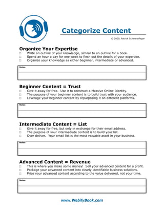Categorize Content
                                                                 © 2009, Patrick Schwerdtfeger




Organize Your Expertise
□       Write an outline of your knowledge, similar to an outline for a book.
□       Spend an hour a day for one week to flesh out the details of your expertise.
□       Organize your knowledge as either beginner, intermediate or advanced.

Notes




Beginner Content = Trust
□       Give it away for free. Use it to construct a Massive Online Identity.
□       The purpose of your beginner content is to build trust with your audience.
□       Leverage your beginner content by repurposing it on different platforms.

Notes




Intermediate Content = List
□       Give it away for free, but only in exchange for their email address.
□       The purpose of your intermediate content is to build your list.
□       Over deliver. Your email list is the most valuable asset in your business.

Notes




Advanced Content = Revenue
□       This is where you make some money! Sell your advanced content for a profit.
□       Package your advanced content into clearly identifiable business solutions.
□       Price your advanced content according to the value delivered, not your time.

Notes




                               www.WebifyBook.com
 