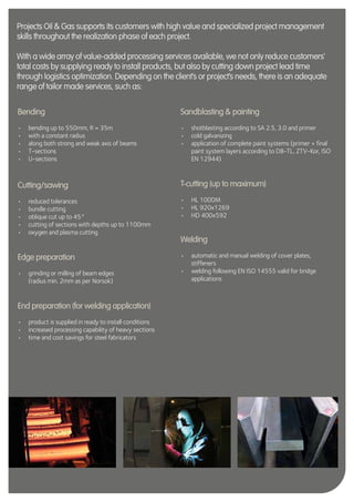 26
Bending
•	 bending up to 550mm, R = 35m
•	 with a constant radius
•	 along both strong and weak axis of beams
•	 T-sections
•	 U-sections
Cutting/sawing
•	 reduced tolerances
•	 bundle cutting
•	 oblique cut up to 45°
•	 cutting of sections with depths up to 1100mm
•	 oxygen and plasma cutting
Edge preparation
•	 grinding or milling of beam edges
(radius min. 2mm as per Norsok)
End preparation (for welding application)
•	 product is supplied in ready to install conditions
•	 increased processing capability of heavy sections
•	 time and cost savings for steel fabricators
Sandblasting & painting
•	 shotblasting according to SA 2.5, 3.0 and primer
•	 cold galvanizing
•	 application of complete paint systems (primer + final
paint system layers according to DB-TL, ZTV-Kor, ISO
EN 12944)
T-cutting (up to maximum)
•	 HL 1000M
•	 HL 920x1269
•	 HD 400x592
Welding
•	 automatic and manual welding of cover plates,
stiffeners
•	 welding following EN ISO 14555 valid for bridge
applications
Projects Oil & Gas supports its customers with high value and specialized project management
skills throughout the realization phase of each project.
With a wide array of value-added processing services available, we not only reduce customers’
total costs by supplying ready to install products, but also by cutting down project lead time
through logistics optimization. Depending on the client’s or project’s needs, there is an adequate
range of tailor made services, such as:
 