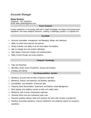 Accounts Manager
Kaise Ibrahim
Telephone: +971 501972311
Email: kaise_ibrahim@yahoo.com
Career Summary
4 years experience in accounting field with in depth knowledge according to the government
regulations and make analytical decisions, seeking a challenging position in a reputed firm.
Key Skills
 Accounts receivables management and Managing billings and collections.
 Ability to control and supervise the persons
 Strong motivator and ability to do the work before the deadline.
 Able to manage time and projects effectively.
 High degree of personal integrity and professionalism
 Ability to think through and solve problems.
Computer Knowledge
 Tally and Peachtree
 MS-Office (Word, Excel, PowerPoint, Access and Outlook).
 Emailing and Internet
Key Responsibilities Handled
 Identifying accounts that are likely to become a bad debt.
 Monitoring revenue and expenses and Banking operations.
 Consolidation and evaluation of financial data.
 Preparing Bank Reconciliation Statements and Balance sheet Management
 Book keeping and updating records on daily and weekly basis.
 Monitoring cash to avoid unnecessary expenses.
 Checking Stock card and maintaining petty cash.
 Prepared quarterly balance sheet and reviewed the same with company management.
 Handling accounting operations, financial statements and analyzing reports for company’s
operations.
 
