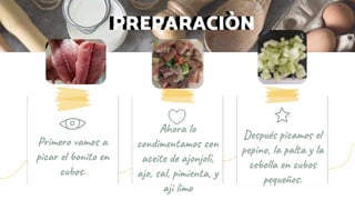 PREPARACIÒNPREPARACIÒN
Primero vamos a
picar el bonito en
cubos.
Después picamos el
pepino, la palta y la
cebolla en cubos
pequeños.
Ahora lo
condimentamos con
aceite de ajonjolí,
ajo, sal, pimienta, y
aji limo
 