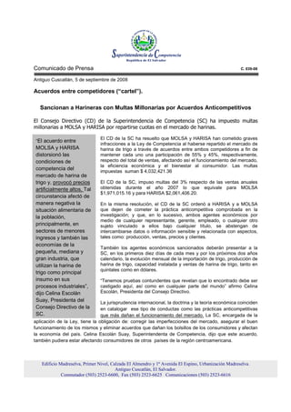Comunicado de Prensa                                                                                 C. 039-08

Antiguo Cuscatlán, 5 de septiembre de 2008

Acuerdos entre competidores (“cartel”).

   Sancionan a Harineras con Multas Millonarias por Acuerdos Anticompetitivos

El Consejo Directivo (CD) de la Superintendencia de Competencia (SC) ha impuesto multas
millonarias a MOLSA y HARISA por repartirse cuotas en el mercado de harinas.

                                El CD de la SC ha resuelto que MOLSA y HARISA han cometido graves
“El acuerdo entre
                                infracciones a la Ley de Competencia al haberse repartido el mercado de
MOLSA y HARISA                  harina de trigo a través de acuerdos entre ambos competidores a fin de
distorsionó las                 mantener cada uno una participación de 55% y 45%, respectivamente,
condiciones de                  respecto del total de ventas, afectando así el funcionamiento del mercado,
                                la eficiencia económica y el bienestar al consumidor. Las multas
competencia del                 impuestas suman $ 4,032,421.36
mercado de harina de
trigo y, provocó precios        El CD de la SC, impuso multas del 3% respecto de las ventas anuales
artificialmente altos. Tal      obtenidas durante el año 2007 lo que equivale para MOLSA
                                $1,971,015.16 y para HARISA $2,061,406.20.
circunstancia afectó de
manera negativa la              En la misma resolución, el CD de la SC ordenó a HARISA y a MOLSA
situación alimentaria de        que dejen de cometer la práctica anticompetitiva comprobada en la
la población,                   investigación; y que, en lo sucesivo, ambos agentes económicos por
                                medio de cualquier representante, gerente, empleado, o cualquier otro
principalmente, en              sujeto vinculado a ellos bajo cualquier título, se abstengan de
sectores de menores             intercambiarse datos o información sensible y relacionada con aspectos,
ingresos y también las          tales como: producción, ventas, precios y clientes.
economías de la
                                También los agentes económicos sancionados deberán presentar a la
pequeña, mediana y              SC, en los primeros diez días de cada mes y por los próximos dos años
gran industria, que             calendario, la evolución mensual de la importación de trigo, producción de
utilizan la harina de           harina de trigo, capacidad instalada y ventas de harina de trigo, tanto en
                                quintales como en dólares.
trigo como principal
insumo en sus                   “Tenemos pruebas contundentes que revelan que lo encontrado debe ser
procesos industriales”,         castigado aquí, así como en cualquier parte del mundo” afirmo Celina
dijo Celina Escolán             Escolán, Presidenta del Consejo Directivo.
Suay, Presidenta del            La jurisprudencia internacional, la doctrina y la teoría económica coinciden
Consejo Directivo de la         en catalogar ese tipo de conductas como las prácticas anticompetitivas
SC.                             que más dañan el funcionamiento del mercado. La SC, encargada de la
aplicación de la Ley, tiene la obligación de: corregir las imperfecciones del mercado, asegurar el buen
funcionamiento de los mismos y eliminar acuerdos que dañan los bolsillos de los consumidores y afectan
la economía del país. Celina Escolán Suay, Superintendenta de Competencia, dijo que este acuerdo,
también pudiera estar afectando consumidores de otros países de la región centroamericana.



   Edificio Madreselva, Primer Nivel, Calzada El Almendro y 1ª Avenida El Espino, Urbanización Madreselva.
                                        Antiguo Cuscatlán, El Salvador.
             Conmutador (503) 2523-6600, Fax (503) 2523-6625 Comunicaciones (503) 2523-6616
 