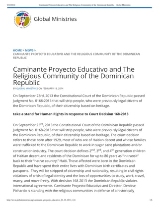 5/22/2016 Caminante Proyecto Educativo and The Religious Community of the Dominican Republic - Global Ministries
http://www.globalministries.org/caminante_proyecto_educativo_10_10_2014_144 1/6
HOME > NEWS >
CAMINANTE PROYECTO EDUCATIVO AND THE RELIGIOUS COMMUNITY OF THE DOMINICAN
REPUBLIC
Caminante Proyecto Educativo and The
Religious Community of the Dominican
Republic
BY GLOBAL MINISTRIES ON FEBRUARY 19, 2014
On September 23rd, 2013 the Constitutional Court of the Dominican Republic passed
Judgment No. 0168-2013 that will strip people, who were previously legal citizens of
the Dominican Republic, of their citizenship based on heritage.
take a stand for Human Rights in response to Court Decision 168-2013
On September 23rd, 2013 the Constitutional Court of the Dominican Republic passed
Judgment No. 0168-2013 that will strip people, who were previously legal citizens of
the Dominican Republic, of their citizenship based on heritage. The court decision
refers to those born after 1929, most of who are of Haitian decent and whose families
were tra cked to the Dominican Republic to work in sugar cane plantations and/or
construction industry. The court decision de nes 2nd, 3rd, and 4th generation children
of Haitian decent and residents of the Dominican for up to 80 years as “in transit”
back to their “native country,” Haiti. Those a ected were born in the Dominican
Republic and have spent their entire lives with Dominican birth certi cates and
passports.  They will be stripped of citizenship and nationality, resulting in civil rights
violations of crisis of legal identity and the loss of opportunities to study, work, travel,
marry, and move freely. With decision 168-2013 the Dominican Republic violates
international agreements. Caminante Proyecto Educativo and Director, Denisse
Pichardo is standing with the religious communities in defense of a historically
Global Ministries
 