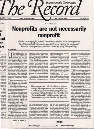 Lake Times
, Intermountain Commercial
Friday, October 31, 1997 Salt Lake City, Utah $6 single copy
TAX EXEMPTIONS
Nonprofits are not necessarily
nonprofit
Nearly 250 nonprofits provide contractual services to 21 state agencies.
In 1996, about 100 nonprofits reportedly were eligible for state audit
because state agencies contribute the majority of their funding.
Joe Stewart-Mash
coordinator of the project, and Nancy
Hansen of the Internal Revenue Ser-
vice were very interested in this de-
velopment.
According to SUNUP'S interim
first year reportusssl, nearly 8,000
active nonprofits are registered with
the state and almost 6,000 tax-exempt
Utah entities are registered with the
IRS. More than 700 groups are au-
thorized to solicit charitable contri-
butions.
Most of the organizations belong-
ing to and targeted by UNA are
501(3)(c) designated which are clas-
sified by the IRS as charitable, edu-
cational, literary, cruelty prevention
for animals and children, religious
and scientific, and other. Of the 1994
Utah 5,879 tax exempt nonprofits,
3,423 are 50l(c)(3)'s. The SUNUP in-
cludes other categories in order to
get a more complete picture of the
total nonprofit segment
The majority, 262, of those listed
as charitable organizations list their
"activity" as gifts, grants and loans to
other organizations. Nearly 250
nonprofits provide contractual ser-
vices to 21 state agencies. In 1996,
about 100nonprofits reportedly were
eligible for a state audit because state
agencies contribute the majority of
their funding. "The state Auditor is
supportive of SUNUP in part because
of the possibility of turning up po-
tential customers to serve under the
aforementioned federal audit re-
quirement" states the report.
The state agencies, as listed on an
Oct. 1990 vendor report, who did the
most business through vending con-
tracts with nonprofits are: Commu-
nity and Economic Development's
Continued on page A22
ATUS
al
I
lent
[)t
~ct
: and Ken-
were em-
provide se-
:enance for
Nhite River
ah County,
railer they
led for stor-
of personal
ongings.
:y also
ed mari-
ra in the
t.
'hat sum-
,somestate
onalGuard
onnel, un-
state or-
,and other
~ and fed-
entities en-
ed in Op-
ion Green-
, a mari-
ta eradica-
program.
/raided the
tchings'
andfound
so quickly
vas secure.
icked" the
edasearch
rd, includ-
was prop~
cation was
l4whereas
Thesearch
edguiltyto
ppeal the
onstosup-
page A25
U
.S. nonprofits number more
than one million and con-
tribute almost $500 billion
annually to the U.S.
economy. According to Independent
Sector in Sales & Marketing Manage-
ment, 48.8% of the U.S. population
volunteer time and 68.5% contribute
money to charitable causes.
Roz McGee, president of the Utah
Nonprofit Association board, reports
the first ever study on Utah's
non pro fits' economic impact will be
presented at the UNA conference
November 6. It will be made avail-
able to the public in December. Part
of the economic report was given to
the Record in advance of publica-
tion.
McGee said the study was quite a
challenge, more work than antici-
pated but what they learned was
more than they expected.
In 1990,the UNAwas formed "by,
and for, people who want a better,
stronger, more professional not-for-
profit community in Utah."
The 120 member UNA, located at
the University of Utah, works in con-
junction with the Junior League, the
U of U Center for Public Policy and
Administration, the Utah Depart-
ment of Commerce and the Utah
Dept. of Community and Economic
Development among others.
The UNA instituted a three-year
program to analyze the scope of the
Utah nonprofit sector. Launched
April 1, 1996, it is called the State of
Utah Nonprofit Understanding
Project (SUNUP).
The scheduled three, now four,
year plan is to construct a directory
database of nonprofit organizations,
gauge the demographics, economic
impact and social contribution of
Utah nonprofits, look at how public
policy impacts nonprofit organiza-
tions, and find ways to expand the
capacity of nonprofits.
What was not covered are the im-
pacts of property and sales tax ex-
emptions. The Utah State Tax Com-
mission, the Salt Lake County
Auditor's office, the Utah Founda-
tion, the Utah State Taxpayer's Asso-
ciation and the Utah Atheists were
all contacted regarding the property
tax issue and none knew of any study
that could put verifiable numbers to
it
Nonprofits are charged with tak-
ing up the slack from government
reductions by creating partnerships
health care organizations, arts, com-
munity and trade groups.
This sector of the economy is
growing faster than private and gov-
ernment sectors. U.S. nonprofits'
employment grew 63% while private
business grew 31% and government
employment increased 27% from
1977-90.
Utah's first nonprofit, incorpo-
rated in 1868, was a religious corpo-
ration. More than 70% of Utah's
non profits were formed in the last 20
years and 641 new nonprofits incor-
porated in 1996.
Two nonprofits, Best Friends, a
Kanab-based animal sanctuary, and
the National Association of Certified
Valuation Analysts (NACVA1, Salt
The state agencies ... who did the most business
through vending contracts with nonprofits are:
Community and Economic Development's 90
contracts worth $2.9 million, the Public Service
Commission's $2. 7 million contract with the
.Utah Association for the Deaf for the deaf relay.
with private industry and govern-
ment to underwrite and utilize re-
sources to meet community needs.
Nonprofit organizations, a.k.a.
not-for-profit, independent, philan-
thropic, voluntary, social or third sec-
tor, have been defined as corpora-
tions formed for a purpose other than
to generate a profit. Nonprofits in-
clude religious groups, schools,
Lake City, were named to the Utah
100, the fastest growing companies
in the state, October 22. The
MountainWest Venture Group's
ranking is based on voluntarily sub-
mitted Utah-based corporations' rev-
enue growth figures from 1992-96.
Corporations must have minimum
sales of $25,000 to be considered.
Both Steve Klass of Klass Strategies,
Volume 40 Number 45
INSIDE
Under Analysis A2 Utah Technology A24
 