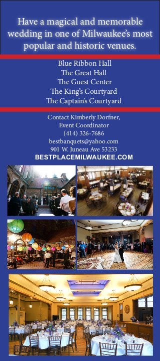 Have a magical and memorable
wedding in one of Milwaukee’s most
popular and historic venues.
Blue Ribbon Hall
The Great Hall
The Guest Center
The King’s Courtyard
The Captain’s Courtyard
Contact Kimberly Dorfner,
Event Coordinator
(414) 326-7686
bestbanquets@yahoo.com
901 W. Juneau Ave 53233
BESTPLACEMILWAUKEE.COM
 