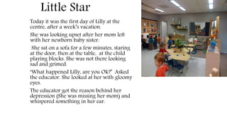 Little Star
Today it was the first day of Lilly at the
centre, after a week’s vacation.
She was looking upset after her mom left
with her newborn baby sister.
She sat on a sofa for a few minutes, staring
at the door, then at the table, at the child
playing blocks. She was not there looking
sad and grimed.
‘What happened Lilly, are you Ok?’ Asked
the educator. She looked at her with gloomy
eyes.
The educator got the reason behind her
depression (She was missing her mom) and
whispered something in her ear.
 