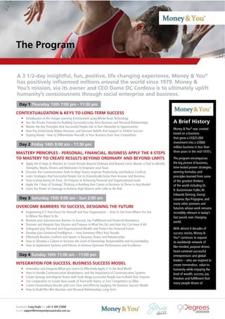 Contact Craig Doyle Tel: +61 4 309 25008
Email: support@moneyandyouaustralia.com.au
A Brief History
Money & You®
was created
based on a business
that grew a US$25,000
investment into a US$60
million business in less than
three years in the mid-1970’s.
The program encompasses
the big picture of business,
time-tested proven strategies,
winning formulas, and
principles learned from some
of the greatest thinkers
of the world including Dr.
R. Buckminster Fuller,W.
Edwards Deming, Georgi
Lozanov, Ilya Prigogine, and
many other pioneers and
futurists whose work remains
incredibly relevant in today’s
fast paced, ever changing
world.
With almost 4 decades of
success stories, Money &
You®
continues to expand
its worldwide network of
like-minded, purpose-driven,
heart-centered successful
entrepreneurs and global
leaders -- who are inspired to
create tremendous value to
humanity while enjoying the
level of wealth, success, joy,
freedom and fulﬁllment that
many people dream of.
The Program
Day 1 Thursday 13th 7:00 pm - 11:30 pm
CONTEXTUALIZATION & KEYS TO LONG-TERM SUCCESS
• Introduction of the Unique Learning Environment using Whole Brain Technology
• Use the Proven Formula for Building Successful Long-Term Business and Personal Relationships
• Master the Key Principles that Successful People Use to Turn Obstacles to Opportunities
• How You Instinctively Makes Decision, and Discover Beliefs that Support or Inhibits Success
• Staying Ahead - How to Differentiate Yourself, or Your Business from Your Competitors
Day 2 Friday 14th 9:00 am - 11:30 pm
MASTERY PRINCIPLES - PERSONAL, FINANCIAL, BUSINESS APPLY THE 4 STEPS
TO MASTERY TO CREATE RESULTS BEYOND ORDINARY AND BEYOND LIMITS
• Apply the 4 Steps to Mastery to Create Results Beyond Ordinary and Beyond Limits Master a Tool to Identify
Strengths, Needs, Drivers and Motivators to Empower your Team
• Discover the Communication Tools to Align Teams, Improve Productivity, and Reduce Conﬂicts
• Learn Strategies that Successful People Use to Dramatically Grow their Income, and Business
• How to Keep Being On Track, On Purpose to Achieving Personal and Organisational Goals
• Apply the 7 Keys of Strategic Thinking in Building Your Career or Business to Thrive in Any Market
• Learn the Power of Leverage to Achieve High Returns with Little or No Risk
Day 3 Saturday 15th 9:00 am - Sun 2:00 am
OVERCOME BARRIERS TO SUCCESS, DESIGNING THE FUTURE
• Engineering A 5-Year Vision for Yourself and Your Organisation -- How To Get From Where You Are
to Where You Want To Be
• Remove your Subconscious Barriers to Success, Joy, Fulﬁllment and Financial Abundance
• Discover and Reignite Your Passion and Purpose in What You Do, and How You Can Have It All
• Safeguard your Personal and Organisational Wealth and Protect the Financial Future
• Develop your Emotional Intelligence -- How Emotions Effect Your Results
• Effectively Resolve Conﬂicts and Upsets in Business,Teams and Relationships
• How to Develop a Culture to Increase the Level of Ownership, Responsibility and Accountability
• How to Implement Systems and Policies to Achieve Optimum Performance and Excellence
Day 4 Sunday 16th 11:00 am - 11:00 pm
INTEGRATION FOR SUCCESS, BUSINESS SUCCESS MODEL
• Internalize and Integrate What you Learnt to Effectively Apply it ‘in the Real World’
• How to Handle Communication Breakdowns, and the Importance of Communication Systems
• Create Synergy and Aligned Teams with Tools Mega-successful People Use to Build Their Empires
• Use Cooperation to Create New Levels of Trust with Teams, or Turn Competitors to Allies
• Create Extraordinary Results with Less Time and Effort by Applying the Business Success Model
• How to Build Win-Win Business and Personal Relationships Long-Term
A 3 1/2-day insightful, fun, positive, life changing experience, Money & You®
has positively inﬂuenced millions around the world since 1979. Money &
You’s mission, via its owner and CEO Dame DC Cordova is to ultimately uplift
humanity’s consciousness through social enterprise and business.
 