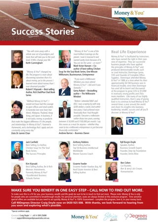Contact Craig Doyle Tel: +61 4 309 25008
Email: support@moneyandyouaustralia.com.au
Success Stories
Jack Canﬁeld
Best Selling Co-Author,
Chicken Soup For The Soul
Book Series;
The Success Principles
Anthony Robbins
Best Selling Author,
Top 50 Business Intellectual
Worldwide
Master Success Coach
Ryll Burgin-Doyle
Speaker,Author,
Business Growth Expert
Founder, Step Up Foundation
Founder, Strive Alive
Kim Kiyosaki
Best Selling Author, Be A Rich
Woman. Investments.
Formerly Money & You®
/ Excellerated Business
Schools Partner
Graeme Fowler
Graeme Fowler Hawkes Bay, NZ
Real Estate Investor & Best
Selling Author.
“You will come away with a
whole new set of paradigms and
tools that will take you to the next
level.ItWILL change your life.”
Keith Cunningham
“Money & You®
changed my
life.The program is more about
discovering ourselves than it is
about money,yet in the process I
learned more about money than I
ever dreamed possible.”
Robert T. Kiyosaki – Best-selling
Author, Rich Dad/Poor Dad Book
Series
“Without Money & You®
,I
would not have had the courage
to open ofﬁces and retail outlets
inAustralia (we now have four
there),Malaysia,Thailand,Hong
Kong,and Japan.In business,it
is not tasks,money,or products
that make the biggest difference.It’s the people,
and relationships.In Money &You®
,I learned a
framework,and a technology that I apply and am
constantly using every day.”
Dato Dr Jannie Chan
“Money & You®
is one of the
most brilliant trainings on the
planet.I took it,learned it and
earned vastly more because of it.
You can do the same – or more!”
Mark Victor Hansen – Co-
author of best-selling Chicken
Soup for the Soul Book Series; One-Minute
Millionaire; Businessman, Entrepreneur
“If you want a Millionaire
Mindset,you must attend
Money & You®
.I did and it was
fantastic.”
Gerry Robert – Bestselling
author – The Millionaire
Mindset
“Before I attended M&Y and
BSE,I was scraping by with only
$200 dollars a week.And within
two years,I had achieved more
ﬁnancially than I had thought
possible.I became a millionaire
within those two years,earning
between $ 50,000 and $ 100,000 per month.I say
this course as a must for anyone – whether they
want to be a millionaire entrepreneur or just become
ﬁnancially comfortable.”
Andrew Barron – Business Owner
Ben Cohen
Co-Founder,
Ben & Jerry’s Ice Cream,
Humanitarian
Real Life Experience
Money & You®
is facilitated by instructors
who have earned the right in their own
area of expertise. They are successful
business people who have applied
the principles of Money & You®
and
produced demonstrable results such
as Lead Instructor, Dominque Lyone,
CEO and Founder of Complete Ofﬁce
Supplies. Dominique attended Money
& You®
in 1988 at a time when his then
approximately $4-5M business was in
ﬁnancial trouble, since then Dominque
has used all he learnt and discovered
at the program to grow COS to $120M
in revenues, strong proﬁts and 350+
team members. Like many of our highly
qualiﬁed Instructors, Dom’s way of giving
back is to continue to lead Money & You®
several times a year around the world
and share his insights into business,
leadership, wealth, success and all you’ll
discover at Money & You®
.
MAKE SURE YOU BENEFIT IN ONE EASY STEP - CALL NOW TO FIND OUT MORE.
To make sure this is a ﬁt for you, your business, wealth and life goals be sure to be in touch to ﬁnd out more. Please note: Money & You is only
for people who are committed to breakthrough results. For personal attention, seats are always limited at this exclusive program. Time sensitive
special offers are available but you need to act quickly. Money & You®
is 100% Guaranteed - complete the program, love it, or your money back.
Call 90Degrees Director Craig Doyle now on 0430 925 008. With thanks, we look forward to hearing from
you soon and exploring what’s possible.
*Special conditions apply
 