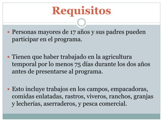 Requisitos
 Personas mayores de 17 años y sus padres pueden
participar en el programa.
 Tienen que haber trabajado en la agricultura
temporal por lo menos 75 días durante los dos años
antes de presentarse al programa.
 Esto incluye trabajos en los campos, empacadoras,
comidas enlatadas, rastros, viveros, ranchos, granjas
y lecherías, aserraderos, y pesca comercial.
 