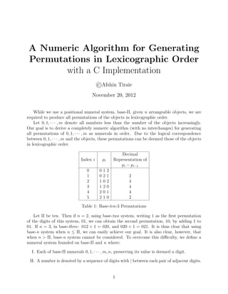 A Numeric Algorithm for Generating
Permutations in Lexicographic Order
with a C Implementation
©Afshin Tiraie
November 20, 2012
While we use a positional numeral system, base-Π, given n arrangeable objects, we are
required to produce all permutations of the objects in lexicographic order.
Let 0, 1, · · · , m denote all numbers less than the number of the objects increasingly.
Our goal is to derive a completely numeric algorithm (with no interchanges) for generating
all permutations of 0, 1, · · · , m as numerals in order. Due to the logical correspondence
between 0, 1, · · · , m and the objects, these permutations can be deemed those of the objects
in lexicographic order.
Decimal
Index i pi Representation of
pi − pi−1
0 0 1 2
1 0 2 1 2
2 1 0 2 4
3 1 2 0 4
4 2 0 1 4
5 2 1 0 2
Table 1: Base-ten-3 Permutations
Let Π be ten. Then if n = 2, using base-two system, writing 1 as the ﬁrst permutation
of the digits of this system, 01, we can obtain the second permutation, 10, by adding 1 to
01. If n = 3, in base-three: 012 + 1 = 020, and 020 + 1 = 021. It is thus clear that using
base-n system when n ≤ Π, we can easily achieve our goal. It is also clear, however, that
when n > Π, base-n system cannot be considered. To overcome this diﬃculty, we deﬁne a
numeral system founded on base-Π and n where:
I. Each of base-Π numerals 0, 1, · · · , m, n, preserving its value is deemed a digit.
II. A number is denoted by a sequence of digits with | between each pair of adjacent digits.
1
 