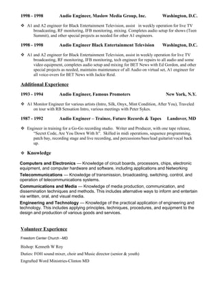 1998 - 1998 Audio Engineer, Maslow Media Group, Inc. Washington, D.C.
 A1 and A2 engineer for Black Entertainment Television, assist in weekly operation for live TV
broadcasting, RF monitoring, IFB monitoring, mixing. Completes audio setup for shows (Teen
Summit), and other special projects as needed for other A1 engineers.
1998 - 1998 Audio Engineer Black Entertainment Television Washington, D.C.
 A1 and A2 engineer for Black Entertainment Television, assist in weekly operation for live TV
broadcasting, RF monitoring, IFB monitoring, tech engineer for repairs to all audio and some
video equipment, completes audio setup and mixing for BET News with Ed Gordon, and other
special projects as needed, maintains maintenance of all Audio on virtual set, A1 engineer for
all voice-overs for BET News with Jackie Reid.
Additional Experience
1993 - 1994 Audio Engineer, Famous Promoters New York, N.Y.
 A1 Monitor Engineer for various artists (Intro, Silk, Onyx, Mint Condition, After You), Traveled
on tour with RB Sensation Intro, various meetings with Peter Sykes.
1987 - 1992 Audio Engineer – Trainee, Future Records & Tapes Landover, MD
 Engineer in training for a Go-Go recording studio. Writer and Producer, with one tape release,
“Secret Code, Are You Down With It”. Skilled in midi operations, sequence programming,
patch bay, recording stage and live recording, and percussions/bass/lead guitarist/vocal back
up.
 Knowledge
Computers and Electronics — Knowledge of circuit boards, processors, chips, electronic
equipment, and computer hardware and software, including applications and Networking
Telecommunications — Knowledge of transmission, broadcasting, switching, control, and
operation of telecommunications systems.
Communications and Media — Knowledge of media production, communication, and
dissemination techniques and methods. This includes alternative ways to inform and entertain
via written, oral, and visual media.
Engineering and Technology — Knowledge of the practical application of engineering and
technology. This includes applying principles, techniques, procedures, and equipment to the
design and production of various goods and services.
Volunteer Experience
Freedom Center Church –MD
Bishop: Kenneth W Roy
Duties: FOH sound mixer, choir and Music director (senior & youth)
Engrafted Word Ministries-Clinton MD
 