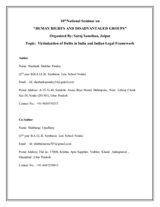 10th
National Seminar on
“HUMAN RIGHTS AND DISADVANTAGED GROUPS”
Organized By: Suraj Sansthan, Jaipur
Topic: Victimization of Dalits in India and Indian Legal Framework
Author
Name: Shashank Shekhar Pandey
(2nd year B.B.A LL.B, Symbiosis Law School Noida)
Email – Id: shashankspandey14@gmail.com
Postal Address: A-15, G-48, Sanskriti Awass Boys Hostel, Bishanpura, Near Labour Chouk
Sec-58, Noida (201301), Uttar Pradesh
Contact No.: +91-9650759217
Co-Author
Name: Shubhangi Upadhyay
(2nd year B.A LL.B, Symbiosis Law School Noida)
Email – Id: shubhisharma707@gmail.com
Postal Address: Flat no. 1706B, Krishna Apra Sapphire, Vaibhav Khand , Indirapuram ,
Ghaziabad ,Uttar Pradesh
Contact No. : +91-8447258812
 