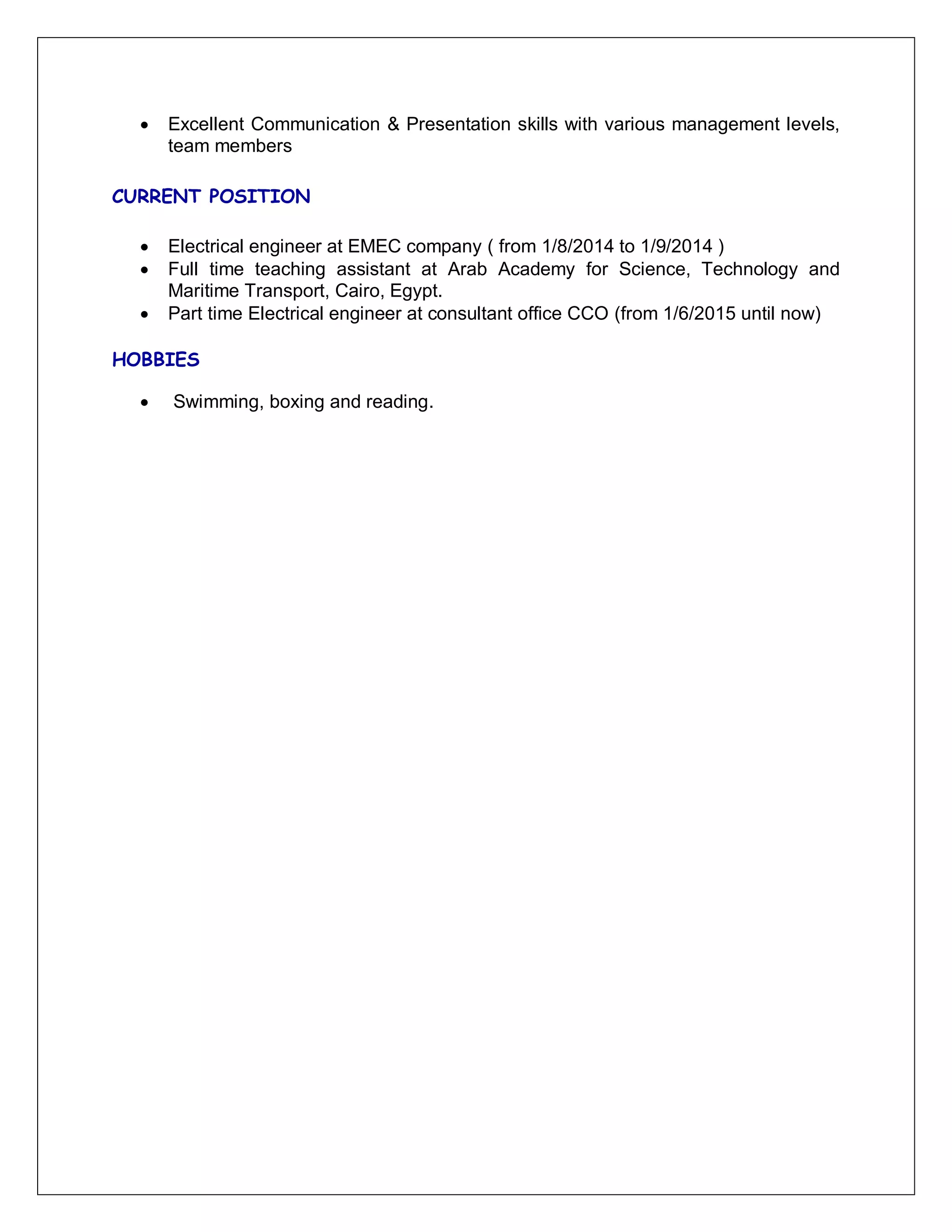  Excellent Communication & Presentation skills with various management levels,
team members
CURRENT POSITION
 Electrical engineer at EMEC company ( from 1/8/2014 to 1/9/2014 )
 Full time teaching assistant at Arab Academy for Science, Technology and
Maritime Transport, Cairo, Egypt.
 Part time Electrical engineer at consultant office CCO (from 1/6/2015 until now)
HOBBIES
 Swimming, boxing and reading.
 