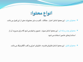 ‫متنی‬ ‫محتوای‬:‫م‬ ‫قبیل‬ ‫این‬ ‫از‬ ‫متنی‬ ‫محتویات‬ ‫سایر‬ ‫و‬ ‫کتب‬ ، ‫مقاالت‬ ، ‫اخبار‬ ‫شامل‬ ‫محتوا‬ ‫این‬‫باشد‬ ‫ی‬.
‫ای‬ ‫سانه‬‫ر‬ ‫چند‬ ‫محتوای‬:‫آن‬ ‫مدیریت‬ ‫ای‬‫ر‬‫ب‬ ‫که‬ ‫شود‬‫می‬ ‫فیلم‬ ‫و‬ ‫تصویر‬ ، ‫صوت‬ ‫شامل‬ ‫محتوا‬ ‫این‬‫از‬
‫شود‬ ‫می‬ ‫استفاده‬ ‫ی‬ ‫خاص‬ ‫دهای‬‫ر‬‫استاندا‬.
‫فایلی‬ ‫محتوای‬:‫می‬ ‫الکترونیک‬ ‫کتب‬ ‫و‬ ‫ایی‬‫ر‬‫اج‬ ‫فایلهای‬، ‫فشرده‬ ‫فایلهای‬ ‫شامل‬ ‫محتوا‬ ‫این‬‫باشد‬.
 
