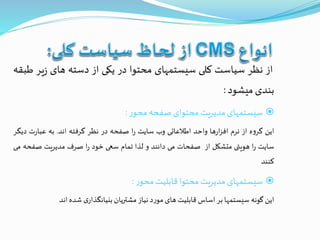 ‫از‬‫نظر‬‫سیاست‬‫کلی‬‫سیستمهای‬‫محتوا‬‫در‬‫یکی‬‫از‬‫دسته‬‫های‬‫یر‬‫ز‬‫طبقه‬
‫بندی‬‫میشود‬:
‫سیستمهای‬‫مدیریت‬‫محتوای‬‫صفحه‬‫ر‬‫محو‬:
‫این‬‫ه‬‫و‬‫گر‬‫از‬‫نرم‬‫ها‬‫ر‬‫ا‬‫ز‬‫اف‬‫واحد‬‫اطالعاتی‬‫وب‬‫سایت‬‫ا‬‫ر‬‫صفحه‬‫در‬‫نظر‬‫گرفته‬‫اند‬.‫به‬‫ت‬‫ر‬‫عبا‬‫دیگر‬
‫سایت‬‫ا‬‫ر‬‫هویتی‬‫متشکل‬‫از‬‫صفحات‬‫می‬‫دانند‬‫و‬‫لذا‬‫تمام‬‫سعی‬‫خود‬‫ا‬‫ر‬‫صرف‬‫مدیریت‬‫صفح‬‫ه‬‫می‬
‫کنند‬
‫سیستمهای‬‫مدیریت‬‫محتوا‬‫قابلیت‬‫ر‬‫محو‬:
‫این‬‫گونه‬‫سیستمها‬‫بر‬‫اساس‬‫قابلیت‬‫های‬‫د‬‫ر‬‫مو‬‫نیاز‬‫مشتریان‬‫ی‬‫بنیانگذار‬‫شده‬‫اند‬
 
