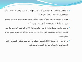 ‫نمونه‬‫های‬‫اولیه‬‫متن‬‫باز‬‫و‬‫نرم‬‫ار‬‫ز‬‫اف‬‫ایگان‬‫ر‬‫شامل‬‫منابع‬‫آی‬‫بی‬‫ام‬‫سیستم‬‫های‬‫عامل‬‫خود‬‫و‬‫دی‬‫گر‬
‫نامه‬‫ر‬‫ب‬‫های‬‫از‬‫سال‬1950‫تا‬1960‫ا‬‫ر‬‫عرضه‬‫کرد‬.
‫متن‬‫باز‬‫در‬‫اینترنت‬‫مانی‬‫ز‬‫ع‬‫و‬‫شر‬‫شد‬‫که‬‫اینترنت‬‫فقط‬‫یک‬‫صفحه‬‫پیام‬‫بود‬‫و‬‫سپس‬‫ای‬‫ر‬‫ب‬‫ائه‬‫ر‬‫ا‬‫پیشرفته‬
‫تر‬‫و‬‫به‬‫اک‬‫ر‬‫اشت‬‫گذاشتن‬‫فرم‬‫ها‬‫مثل‬‫یک‬‫وب‬‫سایت‬‫پیشرفت‬‫کرد‬.
‫برچسب‬(‫متن‬‫باز‬)‫توسط‬‫برخی‬‫از‬‫اد‬‫ر‬‫اف‬‫در‬‫حرکت‬‫نرم‬‫ار‬‫ز‬‫اف‬‫اد‬‫ز‬‫آ‬‫در‬‫یک‬‫جلسه‬‫اهبردی‬‫ر‬‫در‬‫پال‬‫وآلتو‬،
‫کالیفرنیا‬‫در‬‫واکنش‬‫به‬‫اعالمیه‬‫انویه‬‫ژ‬1998‫نت‬‫اسکیپ‬‫در‬‫د‬‫ر‬‫مو‬‫کد‬‫متنی‬‫ی‬‫ناوبر‬‫منتشر‬‫شد‬‫به‬
‫تصویب‬‫سید‬‫ر‬
‫در‬‫مان‬‫ز‬‫ع‬‫و‬‫شر‬‫در‬‫اوایل‬‫سال‬2000،‫تعدادی‬‫از‬‫شرکت‬‫ع‬‫و‬‫شر‬‫به‬‫انتشار‬‫ی‬ ‫بخش‬‫از‬‫کدهای‬‫متن‬‫ش‬‫ز‬‫با‬‫ان‬
‫کردند‬‫و‬‫این‬‫در‬‫حالی‬‫بود‬‫که‬‫بخش‬‫های‬‫کلیدی‬‫آن‬‫ها‬‫بسته‬‫شود‬
 