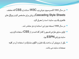 ‫سال‬‫در‬1995‫وب‬‫جهانی‬‫کنسرسیوم‬W3C‫د‬‫ر‬‫استاندا‬CSS‫مخفف‬ ‫که‬
Cascading Style Sheets‫های‬‫ویژگی‬‫کردن‬‫مشخص‬‫ای‬‫ر‬‫ب‬‫بانی‬‫ز‬‫و‬
‫کرد‬‫معرفی‬‫ا‬‫ر‬‫است‬‫سایت‬‫وب‬‫یک‬‫ی‬‫ظاهر‬.
‫سال‬‫در‬1998‫شد‬‫منتشر‬‫نيز‬‫د‬‫ر‬‫استاندا‬‫این‬‫دوم‬‫نسخه‬.
‫از‬‫و‬‫گذاشت‬ ‫کنار‬‫ا‬‫ر‬‫قدیمی‬‫احی‬‫ر‬‫ط‬ ‫سایتی‬‫اولين‬CSS‫وب‬ ‫کرد‬‫استفاده‬
‫ی‬ ‫ش‬‫ز‬‫ر‬‫و‬‫سایت‬ESPN‫بود‬.
‫ک‬‫در‬ ‫آن‬‫استفاده‬‫و‬‫مشترک‬‫ی‬‫الگو‬‫و‬‫فایل‬ ‫یک‬‫ساخت‬‫آن‬‫مزیتهای‬‫از‬‫یکی‬‫لیه‬
‫باشد‬‫می‬ ‫سایت‬‫صفحات‬.
 