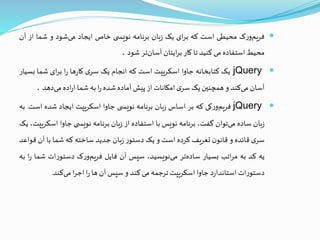 ‫ک‬‫ر‬‫و‬‫فریم‬‫محیطی‬‫است‬‫که‬‫ای‬‫ر‬‫ب‬‫یک‬‫بان‬‫ز‬‫برنامه‬‫ی‬ ‫نویس‬‫خاص‬‫ایجاد‬‫شود‬‫می‬‫و‬‫شما‬‫ا‬‫ز‬‫آن‬
‫محیط‬‫استفاده‬‫می‬‫کنید‬‫تا‬‫کار‬‫ایتان‬‫ر‬‫ب‬‫تر‬‫آسان‬‫شود‬.
jQuery‫یک‬‫کتابخانه‬‫جاوا‬‫اسکریپت‬‫است‬‫که‬‫انجام‬‫یک‬‫ی‬‫سر‬‫ها‬‫ر‬‫کا‬‫ا‬‫ر‬‫ای‬‫ر‬‫ب‬‫شما‬‫ب‬‫سیار‬
‫آسان‬‫کند‬‫می‬‫و‬‫همچنين‬‫یک‬‫ی‬‫سر‬‫امکانات‬‫از‬‫پیش‬‫آماده‬‫شده‬‫ا‬‫ر‬‫به‬‫شما‬‫اده‬‫ر‬‫ا‬‫دهد‬‫می‬.
jQuery‫کی‬‫ر‬‫و‬‫فریم‬‫که‬‫بر‬‫اساس‬‫بان‬‫ز‬‫برنامه‬‫ی‬ ‫نویس‬‫جاوا‬‫اسکریپت‬‫ایجاد‬‫شده‬‫ا‬‫ست‬.‫به‬
‫بان‬‫ز‬‫ساده‬‫توان‬‫می‬،‫گفت‬‫برنامه‬‫نویس‬‫با‬‫استفاده‬‫از‬‫بان‬‫ز‬‫برنامه‬‫ی‬ ‫نویس‬‫جاوا‬‫اس‬،‫کریپت‬‫یک‬
‫ی‬‫سر‬‫قائده‬‫و‬‫ن‬‫قانو‬‫تعریف‬‫کرده‬‫است‬‫و‬‫یک‬‫ر‬‫دستو‬‫بان‬‫ز‬‫جدید‬‫ساخته‬‫که‬‫شما‬‫با‬‫آن‬‫قواعد‬
‫یه‬‫کد‬‫به‬‫اتب‬‫ر‬‫م‬‫بسیار‬‫تر‬‫ساده‬،‫نویسید‬‫می‬‫سپس‬‫آن‬‫فایل‬‫ک‬‫ر‬‫و‬‫فریم‬‫ات‬‫ر‬‫دستو‬‫ش‬‫ما‬‫ا‬‫ر‬‫به‬
‫ات‬‫ر‬‫دستو‬‫د‬‫ر‬‫استاندا‬‫جاوا‬‫اسکریپت‬‫ترجمه‬‫می‬‫کند‬‫و‬‫سپس‬‫آن‬‫ها‬‫ا‬‫ر‬‫ا‬‫ر‬‫اج‬‫کند‬‫می‬.
 