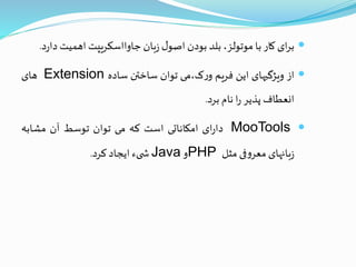 ‫ای‬‫ر‬‫ب‬‫کار‬‫با‬،‫موتولز‬‫بلد‬‫بودن‬‫ل‬‫اصو‬‫بان‬‫ز‬‫جاوااسکریپت‬‫اهمیت‬‫د‬‫د‬‫ر‬‫ا‬.
‫از‬‫ویژگیهای‬‫این‬‫فریم‬‫ک،می‬‫ر‬‫و‬‫توان‬‫ساختن‬‫ساده‬Extension‫های‬
‫انعطاف‬‫پذیر‬‫ا‬‫ر‬‫نام‬‫برد‬.
MooTools‫ای‬‫ر‬‫دا‬‫امکاناتی‬‫است‬‫که‬‫می‬‫توان‬‫توسط‬‫آن‬‫مشابه‬
‫بانهای‬‫ز‬‫فی‬‫و‬‫معر‬‫مثل‬PHP‫و‬Java‫یء‬ ‫ش‬‫ایجاد‬‫کرد‬.
 