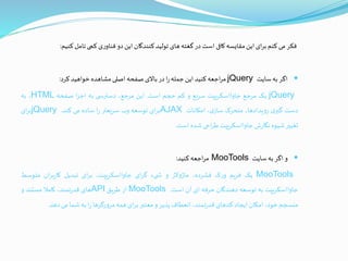 ‫فکر‬‫می‬‫کنم‬‫ای‬‫ر‬‫ب‬‫این‬‫مقایسه‬‫کافی‬‫است‬‫در‬‫گغته‬‫های‬‫تولید‬‫کنندگان‬‫این‬‫دو‬‫ی‬‫ر‬‫فناو‬‫کمی‬‫تامل‬‫کنی‬‫م‬:
‫اگر‬‫به‬‫سایت‬jQuery‫اجعه‬‫ر‬‫م‬‫کنید‬‫این‬‫جمله‬‫ا‬‫ر‬‫در‬‫باالی‬‫صفحه‬‫اصلی‬‫مشاهده‬‫خواهید‬‫کرد‬:
jQuery‫یک‬‫مرجع‬‫جاوااسکریپت‬‫سریع‬‫و‬‫کم‬‫حجم‬‫است‬.‫این‬،‫مرجع‬‫ی‬ ‫دسترس‬‫به‬‫ا‬‫ز‬‫اج‬‫صفحه‬HTML،‫به‬
‫دست‬‫ی‬‫گير‬،‫رویدادها‬‫متحرک‬،‫ی‬‫ساز‬‫امکانات‬AJAX‫ای‬‫ر‬‫ب‬‫توسعه‬‫وب‬‫سریعتر‬‫ا‬‫ر‬‫ساده‬‫می‬‫کند‬.jQuery‫ای‬‫ر‬‫ب‬
‫تغیير‬‫شیوه‬‫ش‬‫ر‬‫نگا‬‫جاوااسکریپت‬‫احی‬‫ر‬‫ط‬‫شده‬‫است‬.
‫و‬‫اگر‬‫به‬‫سایت‬MooTools‫اجعه‬‫ر‬‫م‬‫کنید‬:
MooTools‫یک‬‫فریم‬‫ک‬‫ر‬‫و‬،‫فشرده‬‫ماژوالر‬‫و‬‫یء‬ ‫ش‬‫ای‬‫ر‬‫گ‬،‫جاوااسکریپت‬‫ای‬‫ر‬‫ب‬‫تبدیل‬‫ان‬‫ر‬‫ب‬‫ر‬‫کا‬‫متوسط‬
‫جاوااسکریپت‬‫به‬‫توسعه‬‫دهندگان‬‫حرفه‬‫ای‬‫آن‬‫است‬.MooTools‫از‬‫ـق‬‫ی‬‫طر‬API‫های‬،‫تمند‬‫ر‬‫قد‬‫کامال‬‫ـتند‬‫س‬‫م‬‫و‬
‫ـجم‬‫س‬‫من‬،‫خود‬‫ـکان‬‫م‬‫ا‬‫ایجاد‬‫کدهای‬،‫تمند‬‫ر‬‫قد‬‫انعطاف‬‫پذیر‬‫و‬‫معتبر‬‫ای‬‫ر‬‫ب‬‫همه‬‫مرورگرها‬‫ا‬‫ر‬‫به‬‫ـما‬‫ش‬‫می‬‫دهد‬.
 