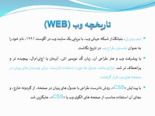 ‫تیم‬‫ز‬‫برنر‬‫لی‬،‫بنیانگذار‬‫شبکه‬‫جهانی‬،‫وب‬‫با‬‫برپایی‬‫یک‬‫سایت‬‫وب‬‫در‬‫آگوست‬۱۹۹۱،‫نام‬‫خود‬‫ا‬‫ر‬
‫به‬‫عنوان‬‫نخستين‬‫اح‬‫ر‬‫ط‬‫وب‬‫در‬‫یخ‬‫ر‬‫تا‬‫نگاشت‬.
‫با‬‫پیشرفت‬‫وب‬‫و‬‫هنر‬‫احی‬‫ر‬‫ط‬،‫آن‬‫بان‬‫ز‬‫د‬
ُ
‫ک‬‫ی‬ ‫نویس‬،‫اش‬‫رمتن‬َ‫ب‬
َ
‫ا‬‫یا‬،‫ال‬‫ام‬‫تی‬‫اچ‬‫پیچ‬‫یده‬‫تر‬‫و‬
‫انعطاف‬‫ر‬‫پ‬‫تر‬‫شد‬.‫ی‬‫ار‬‫ز‬‫اب‬‫مانند‬‫ل‬‫جدو‬‫ها‬‫د‬‫ر‬‫مو‬‫استفاده‬،‫ست‬‫ر‬‫ناد‬‫ای‬‫ر‬‫ب‬‫چیدمان‬‫های‬‫پن‬‫هان‬‫در‬
‫صفحه‬‫های‬‫وب‬‫ار‬‫ر‬‫ق‬‫گرفتند‬.
‫با‬‫پیدایش‬«CSS»،‫ش‬‫و‬‫ر‬‫ست‬‫ر‬‫ناد‬‫احی‬‫ر‬‫ط‬‫با‬‫ل‬‫جدو‬‫های‬‫پنهان‬‫در‬،‫صفحه‬‫از‬‫گردونه‬،‫خارج‬‫و‬
‫بجای‬‫آن‬‫استفاده‬‫مناسب‬‫از‬‫صفحه‬‫های‬‫ی‬‫الگو‬‫وب‬‫یا‬«CSS»،‫جایگزین‬‫شد‬
 