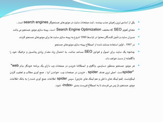 ‫یکی‬‫از‬‫ی‬ ‫اساس‬‫ترین‬‫اههای‬‫ر‬‫جذب‬‫بیننده‬،‫ثبت‬‫صفحات‬‫سایت‬‫در‬‫موتورهای‬‫جستجوگر‬search engines‫است‬.
‫معنای‬‫ی‬‫لغو‬SEO‫که‬‫مخفف‬Search Engine Optimization،‫است‬‫بهینه‬‫ی‬‫ساز‬‫موتور‬‫جستجو‬‫می‬‫باشد‬
‫ان‬‫ر‬‫مدی‬‫سایت‬‫و‬‫تأمين‬‫کنندگان‬‫محتوا‬‫در‬‫اواسط‬1990‫شروع‬‫به‬‫بهینه‬‫ی‬‫ساز‬‫سایت‬‫ها‬‫ای‬‫ر‬‫ب‬‫موتورهای‬‫جستجو‬‫کردند‬
‫در‬1997،‫اولين‬‫استفاده‬‫مستند‬‫شده‬‫از‬‫اصطالح‬‫بهینه‬‫ی‬‫ساز‬‫موتورهای‬‫جستجو‬
‫چنانچه‬‫یک‬‫سایت‬‫ای‬‫ر‬‫ب‬‫ل‬‫اصو‬‫و‬‫قوانين‬SEO‫مساعد‬،‫نباشد‬‫به‬‫احتمال‬‫یاد‬‫ز‬‫مقدار‬‫یادی‬‫ز‬‫پتانسیل‬‫و‬‫افیک‬‫ر‬‫ت‬‫خود‬‫ا‬‫ر‬
‫ناآگاهانه‬‫از‬‫دست‬‫خواهد‬‫داد‬.
‫هر‬‫موتور‬‫جستجو‬‫بمنظور‬،‫ی‬ ‫دسترس‬‫ی‬‫واکاو‬‫و‬‫اصطالحا‬‫خزیدن‬‫در‬‫صفحات‬‫وب‬‫ای‬‫ر‬‫دا‬‫یک‬‫برنامه‬‫خودکار‬‫بنام‬"web
spider"‫است‬.‫اصلی‬‫ترین‬‫هدف‬spider،‫خزیدن‬‫در‬‫صفحات‬،‫وب‬‫خواندن‬‫آنها‬،‫جمع‬‫ی‬‫ر‬‫آو‬‫مطالب‬‫و‬‫تعقیب‬‫کردن‬
‫لینکهاست‬.(‫هم‬‫لینک‬‫های‬‫داخلی‬‫و‬‫هم‬‫لینک‬‫های‬‫جی‬‫ر‬‫خا‬).‫سپس‬spider‫اطالعات‬‫جمع‬‫ی‬‫ر‬‫آو‬‫شده‬‫ا‬‫ر‬‫به‬‫بانک‬‫اطالعات‬
‫موتور‬‫جستجو‬‫باز‬‫پس‬‫می‬‫فرستد‬‫تا‬‫به‬‫اصطالح‬‫فهرست‬‫بندی‬-index-‫شود‬.
 