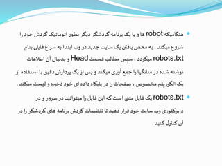 ‫هنگامیکه‬robot‫خود‬ ‫گردش‬ ‫اتوماتیک‬ ‫ر‬‫بطو‬ ‫دیگر‬ ‫گردشگر‬ ‫برنامه‬ ‫یک‬ ‫یا‬ ‫و‬‫ها‬‫ا‬‫ر‬
‫فایلی‬‫اغ‬‫ر‬‫س‬ ‫به‬ ‫ابتدا‬ ‫وب‬‫در‬ ‫جدید‬ ‫سایت‬ ‫یک‬‫یافتن‬‫محض‬ ‫به‬، ‫میکند‬ ‫ع‬‫و‬‫شر‬‫بنام‬
robots.txt‫قسمت‬ ‫مطالب‬‫سپس‬ ،‫میگردد‬Head‫اطالعات‬ ‫آن‬ ‫بدنبال‬ ‫و‬
‫اس‬‫با‬‫دقیق‬ ‫ش‬‫ز‬‫پردا‬ ‫یک‬‫از‬ ‫پس‬ ‫و‬ ‫میکند‬ ‫ی‬‫ر‬‫آو‬‫جمع‬‫ا‬‫ر‬ ‫متاتگها‬ ‫در‬‫شده‬ ‫نوشته‬‫از‬‫تفاده‬
‫می‬ ‫لیست‬ ‫و‬‫ذخيره‬ ‫خود‬‫ای‬‫داده‬ ‫پایگاه‬‫در‬‫ا‬‫ر‬ ‫صفحات‬ ، ‫مخصوص‬ ‫یتم‬‫ر‬‫الگو‬ ‫یک‬‫کند‬.
robots.txt‫در‬ ‫و‬ ‫ر‬‫و‬‫سر‬‫در‬ ‫میتوانید‬ ‫ا‬‫ر‬ ‫فایل‬ ‫این‬‫که‬ ‫است‬ ‫متنی‬ ‫فایل‬ ‫یک‬
‫گردشگ‬ ‫های‬ ‫برنامه‬‫گردش‬ ‫تنظیمات‬ ‫تا‬ ‫دهید‬‫ار‬‫ر‬‫ق‬ ‫خود‬ ‫سایت‬ ‫وب‬ ‫ی‬‫ر‬‫دایرکتو‬‫در‬ ‫ا‬‫ر‬‫ر‬
‫کنید‬ ‫ل‬‫کنتر‬ ‫آن‬.
 