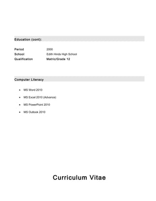 Education (cont):
Computer Literacy
• MS Word 2010
• MS Excel 2010 (Advance)
• MS PowerPoint 2010
• MS Outlook 2010
Curriculum Vitae
Period 2000
School Edith Hinds High School
Qualification Matric/Grade 12
 