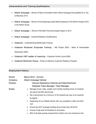 Achievements and Training Qualifications
• Altech Autopage – Winner of Stars of Excellent within Altech Autopage that qualified for a Trip
to Mauritius 2013.
• Altech Autopage - Winner of the Siyabonga Award Best Employee of the Month October 2012
in the Altech Group
• Altech Autopage – Winner of the Best Technical Support Agent in 2012
• Altech Autopage - Industrial Relations Qualifications
• Vodacom - Understanding Mobile Data Training
• Vodacom Khubonet Corporate Training - MS Project 2003 – Basic & Intermediate
(December 2005)
• Vodacom VSP Ladder of Learning – Customer Centric (June 2005)
• Vodacom BizComm Group - Power to Influence Customer Relations Program
Employment History:
Period March 2014 - Current
Company Altech Autopage Cellular
Position Inbound Operations Channel and Data/Technical
Helpdesk Team Manager: Team Manager
Duties • Manage hourly, daily, weekly and monthly handling times of incidents
are above the 85% benchmark
• Set a benchmark of a minimum of 30 incidents per day to be resolved
by agents
• Supporting all our Retails Stores with any escalations within the 8hrs
TAT
• Ensure the AHT (average handling time) of less than 00:04:30
• Ensure a high level of resolution to all queries
• 80% of all daily queries received from clients are to be resolved on the
 