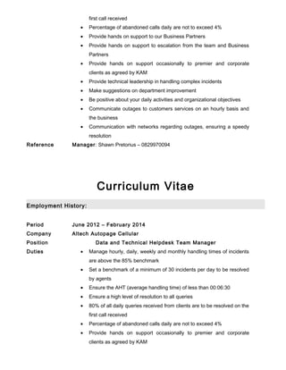 first call received
• Percentage of abandoned calls daily are not to exceed 4%
• Provide hands on support to our Business Partners
• Provide hands on support to escalation from the team and Business
Partners
• Provide hands on support occasionally to premier and corporate
clients as agreed by KAM
• Provide technical leadership in handling complex incidents
• Make suggestions on department improvement
• Be positive about your daily activities and organizational objectives
• Communicate outages to customers services on an hourly basis and
the business
• Communication with networks regarding outages, ensuring a speedy
resolution
Reference Manager: Shawn Pretorius – 0829970094
Curriculum Vitae
Employment History:
Period June 2012 – February 2014
Company Altech Autopage Cellular
Position Data and Technical Helpdesk Team Manager
Duties • Manage hourly, daily, weekly and monthly handling times of incidents
are above the 85% benchmark
• Set a benchmark of a minimum of 30 incidents per day to be resolved
by agents
• Ensure the AHT (average handling time) of less than 00:06:30
• Ensure a high level of resolution to all queries
• 80% of all daily queries received from clients are to be resolved on the
first call received
• Percentage of abandoned calls daily are not to exceed 4%
• Provide hands on support occasionally to premier and corporate
clients as agreed by KAM
 