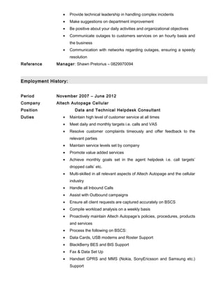 • Provide technical leadership in handling complex incidents
• Make suggestions on department improvement
• Be positive about your daily activities and organizational objectives
• Communicate outages to customers services on an hourly basis and
the business
• Communication with networks regarding outages, ensuring a speedy
resolution
Reference Manager: Shawn Pretorius – 0829970094
Employment History:
Period November 2007 – June 2012
Company Altech Autopage Cellular
Position Data and Technical Helpdesk Consultant
Duties • Maintain high level of customer service at all times
• Meet daily and monthly targets i.e. calls and VAS
• Resolve customer complaints timeously and offer feedback to the
relevant parties
• Maintain service levels set by company
• Promote value added services
• Achieve monthly goals set in the agent helpdesk i.e. call targets’
dropped calls’ etc.
• Multi-skilled in all relevant aspects of Altech Autopage and the cellular
industry
• Handle all Inbound Calls
• Assist with Outbound campaigns
• Ensure all client requests are captured accurately on BSCS
• Compile workload analysis on a weekly basis
• Proactively maintain Altech Autopage’s policies, procedures, products
and services
• Process the following on BSCS:
• Data Cards, USB modems and Roster Support
• BlackBerry BES and BIS Support
• Fax & Data Set Up
• Handset GPRS and MMS (Nokia, SonyEricsson and Samsung etc.)
Support
 