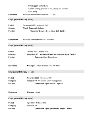 • GPS Support on handsets
• Assist in setting up emails on PC, Laptop and handsets
• ADSL Setup
Reference Manager: Mohammed Amod – 082 322 8467
Employment History (cont):
Period September 2006 – November 2007
Company Altech Supercall Cellular
Position Customer Service Consultant Call Centre
References Manager: Stanley Ernest – 083 229 5858
Employment History (cont):
Period January 2005 – August 2006
Company Vodacom SP - Vodaworld Walk-In Customer Care Centre
Position Customer Care Consultant
Reference Manager: Michael Jackson – 082 997 4444
Employment History (cont):
Period November 2003 – December 2004
Company Vodacom SP – Vodaworld Centre Management
Position Operations Agent / Data Capturer
Reference Manager: Janine
Employment History (cont):
Period April 2003 – October 2003
Company Vodacom SP
Position Operations Agent (Advanced Repair Centre)
 