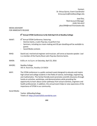 Contact:	
Dr.	Brissa	Quiroz,	Event	Coordinator	
brissa.quiroz@reedleycollege.edu	
	
Jose	Diaz,		
TALK	Account	Manager	
(559)	743-4127	
jdiaz1994@mail.fresnostate.edu	
MEDIA	ADVISORY	 	 	 	 	 	 											
FOR	IMMEDIATE	RELEASE	
	 	 	 	 	 	 	 																										
8th
	Annual	STEM	Conference	to	Be	Held	April	23	at	Reedley	College	
	
WHAT:		 8th
	Annual	STEM	Conference,	featuring:		
· Domino	Saints,	a	Latin	Pop	duo,	to	perform	live		
· Seminars,	including	ice	cream	making	and	3D	pen	doodling	will	be	available	to	
guests	
· Social	Media	contests	
	
WHO:	 David	Leal,	mechanical	engineer	and	musician,	will	serve	as	keynote	speaker.	Leal	
is	a	member	of	the	Puerto	Rican	Latin	Pop	duo	Domino	Saints.	
	
WHEN:		 8:30	a.m.	to	3	p.m.	on	Saturday,	April	23,	2016	
	
WHERE:		 Reedley	College		
995	N.	Reed	Ave,	Reedley	CA	93654	
	
WHY:	 The	STEM	conference	is	a	public	outreach	event	designed	to	educate	and	inspire	
high	school	and	college	students	in	the	fields	of	science,	technology,	engineering,	
and	mathematics.	This	family-friendly	event	promotes	scientific	discovery	through	
hands-on	activities,	workshops,	and	demonstrations	while	providing	the	
opportunity	to	learn	about	career	pathways	from	actual	scientists,	engineers	and	
health	professionals.	In	addition,	this	annual	event	helps	to	raise	awareness	of	the	
importance	of	STEM	in	our	community.	
	
Social	Media:		
	 Twitter:	@ReedleyCollege	
	 Tickets	at:	https://rcstem2016.eventbrite.com		
	
###	
	
 