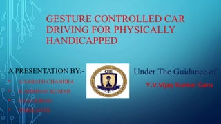 GESTURE CONTROLLED CAR
DRIVING FOR PHYSICALLY
HANDICAPPED
A PRESENTATION BY:-
• A.SARATH CHANDRA
• K.ABHINAV KUMAR
• O.SAI KIRAN
• P.SRIKANTH
Under The Guidance of
Y.V.Vijay Kumar Garu
 