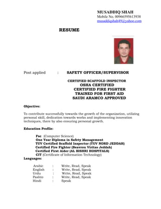 MUSADDIQ SHAH
Mobile No. 00966595613938
musaddiqshah49@yahoo.com
RESUME
Post applied : SAFETY OFFICER/SUPERVISOR
CERTIFIED SCAFFOLD INSPECTOR
OSHA CERTIFIED
CERTIFIED FIRE FIGHTER
TRAINED FOR FIRST AID
SAUDI ARAMCO APPROVED
Objective:
To contribute successfully towards the growth of the organization, utilizing
personal skill, dedication towards works and implementing innovation
techniques, there by also ensuring personal growth.
Education Profile:
Fsc (Computer Science)
One Year Diploma in Safety Management
TUV Certified Scaffold Inspector (TUV NORD JEDDAH)
Certified Fire Fighter (Beavrou Viritas Jeddah)
Certified First Aider (AL BISHRI HOSPITALS)
CIT (Certificate of Information Technology)
Languages:
Arabic : Write, Read, Speak
English : Write, Read, Speak
Urdu : Write, Read, Speak
Pashto : Write, Read, Speak
Hindi : Speak
 