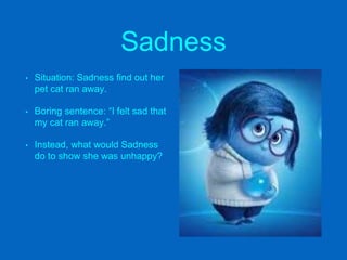 Sadness
• Situation: Sadness find out her
pet cat ran away.
• Boring sentence: “I felt sad that
my cat ran away.”
• Instead, what would Sadness
do to show she was unhappy?
 