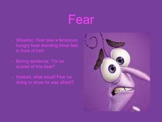 Fear
• Situation: Fear saw a ferocious,
hungry bear standing three feet
in front of him!
• Boring sentence: “I’m so
scared of this bear!”
• Instead, what would Fear be
doing to show he was afraid?
 