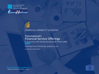 Business Innovation.
Smart Sourcing.
Operations Management.
FINANCIAL SERVICES COLLATERAL. © 2015.
www.transbizsolution.com/financial
FINANCIAL CAPABILITY SOURCING
Transnational’s
Financial Service Offerings
in association with Mookherjee Biswas & Pathak (MBP).
Knowledge Process Outsourcing- “periphery to core”
ACCOUNTING TAX ADVISORY
MBP
 
