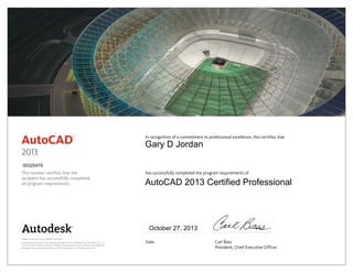 This number certifies that the
recipient has successfully completed
all program requirements.
In recognition of a commitment to professional excellence, this certifies that
has successfully completed the program requirements of
Date	 Carl Bass
	 President, Chief Executive Officer
Image courtesy of Castro Mello Architects.
Autodesk and AutoCAD are registered trademarks or trademarks of Autodesk, Inc., in
the USA and/or other countries. All other brand names, product names, or trademarks
belong to their respective holders. © 2012 Autodesk, Inc. All rights reserved.
2013
October 27, 2013
00325479
Gary D Jordan
AutoCAD 2013 Certified Professional
 