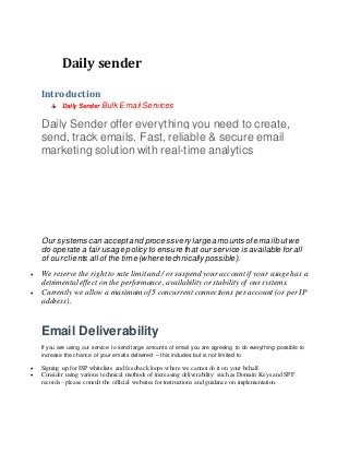 Daily sender
Introduction
Daily Sender Bulk Email Services
Daily Sender offer everything you need to create,
send, track emails. Fast, reliable & secure email
marketing solution with real-time analytics.
Our systems can acceptand processvery large amountsof emailbutwe
do operate a fair usage policyto ensure that our serviceis available for all
of our clients all of the time (where technically possible).
 We reserve the right to rate limit and / or suspend your account if your usagehas a
detrimental effect on the performance, availability or stability of our systems.
 Currently we allow a maximum of 5 concurrent connections per account (or per IP
address).
Email Deliverability
If you are using our service to send large amounts of email you are agreeing to do everything possible to
increase the chance of your emails delivered – this includes but is not limited to
 Signing up for ISP whitelists and feedback loops where we cannot do it on your behalf.
 Consider using various technical methods of increasing deliverability such as Domain Keys and SPF
records – please consult the official websites for instructions and guidance on implementation.
 