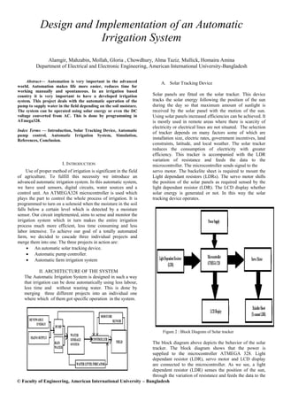 © Faculty of Engineering, American International University – Bangladesh
Design and Implementation of an Automatic
Irrigation System
Alamgir, Mahzabin, Mollah, Gloria , Chowdhury, Alma Taziz, Mullick, Homaira Amina
Department of Electrical and Electronic Engineering, American International University-Bangladesh
Abstract— Automation is very important in the advanced
world. Automation makes life more easier, reduces time for
working manually and spontaneous. In an irrigation based
country it is very important to have a developed irrigation
system. This project deals with the automatic operation of the
pump to supply water in the field depending on the soil moisture.
The system can be operated using solar energy or even the DC
voltage converted from AC. This is done by programming in
ATmega328.
Index Terms — Introduction, Solar Tracking Device, Automatic
pump control, Automatic Irrigation System, Simulation,
References, Conclusion.
I. INTRODUCTION
Use of proper method of irrigation is significant in the field
of agriculture. To fulfill this necessity we introduce an
advanced automatic irrigation system. In this automatic system,
we have used sensors, digital circuits, water sources and a
control unit. An ATMEGA328 microcontroller is used which
plays the part to control the whole process of irrigation. It is
programmed to turn on a solenoid when the moisture in the soil
falls below a certain level which is detected by a moisture
sensor. Our circuit implemented, aims to sense and monitor the
irrigation system which in turn makes the entire irrigation
process much more efficient, less time consuming and less
labor intensive. To achieve our goal of a totally automated
farm, we decided to cascade three individual projects and
merge them into one. The three projects in action are:
 An automatic solar tracking device.
 Automatic pump controller.
 Automatic farm irrigation system
II. ARCHITECTURE OF THE SYSTEM
The Automatic Irrigation System is designed in such a way
that irrigation can be done automatically using less labour,
less time and without wasting water. This is done by
merging three different projects into an individual one
where which of them got specific operation in the system.
A. Solar Tracking Device
Solar panels are fitted on the solar tracker. This device
tracks the solar energy following the position of the sun
during the day so that maximum amount of sunlight is
received by the solar panel with the motion of the sun.
Using solar panels increased efficiencies can be achieved. It
is mostly used in remote areas where there is scarcity of
electricity or electrical lines are not situated. The selection
of tracker depends on many factors some of which are
installation size, electric rates, government incentives, land
constraints, latitude, and local weather. The solar tracker
reduces the consumption of electricity with greater
efficiency. This tracker is accompanied with the LDR
variation of resistance and feeds the data to the
microcontroller. The microcontroller sends signal to the
servo motor. The backelite sheet is required to mount the
Light dependant resistors (LDRs). The servo motor shifts
the position of the solar panels as required sensed by the
light dependant resistor (LDR). The LCD display whether
solar energy is generated or not. In this way the solar
tracking device operates.
Figure 2 : Block Diagram of Solar tracker
The block diagram above depicts the behavior of the solar
tracker. The block diagram shows that the power is
supplied to the microcontroller ATMEGA 328. Light
dependant resistor (LDR), servo motor and LCD display
are connected to the microcontroller. As we see, a light
dependent resistor (LDR) senses the position of the sun,
through the variation of resistance and feeds the data to the
 
