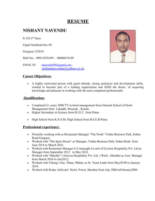 RESUME
NISHANT NAVENDU
S-310 2nd
floor
Uppal Southend Sec-49
Gurgaon-122018
Mob No: - 09015470109 / 08800474109
EMAIL ID: -nnavendu996@gmail.com .
nishantnavendu@yahoo.co.in.
Career Objectives:
• A highly motivated person with good attitude, strong analytical and development skills,
wanted to become part of a leading organization and fulfill the desire of acquiring
knowledge and pleasure in working with the most competent professionals.
Qualification:
• Completed (3rd
year) .HMCTT in hotel management from Oriental School of Hotel
Management from Lakaddi, Waynad. , Kerala.
• Higher Secondary in Science from B.I.E.C. from Patna.
• High School from K.N.S.M. High School from B.S.E.B Patna
Professional experience:
• Presently working with as Restaurant Manager “The Nook” Vatika Business Park, Sohna
Road Gurgaon.
• Worked with “The Spice Room” as Manager, Vatika Business Park, Sohna Road from
June 2014 to March 2016.
• Worked with Restaurant Manager G Connaught (A unit of Gvision Hospitality Pvt. Ltd.as
Manager from September 2012 to May 2014.
• Worked with “Mayfair” ( Graviss Hospitality Pvt. Ltd. ) Warli , Mumbai as Asst. Manager
from March 2010 to July2012.
• Worked with Vihang’s Inn, Thane, Mubai, as Sr. Team Ledar from May20 08 to January
2010.
• Worked with Rodas AnEcotel Hotel, Powai, Mumbai from July 2006 toFebruary2008.
 