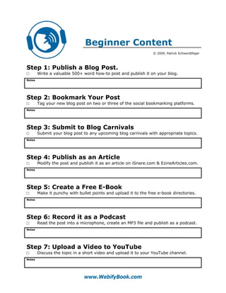 Beginner Content
                                                                 © 2009, Patrick Schwerdtfeger




Step 1: Publish a Blog Post.
□       Write a valuable 500+ word how-to post and publish it on your blog.
Notes




Step 2: Bookmark Your Post
□       Tag your new blog post on two or three of the social bookmarking platforms.
Notes




Step 3: Submit to Blog Carnivals
□       Submit your blog post to any upcoming blog carnivals with appropriate topics.
Notes




Step 4: Publish as an Article
□       Modify the post and publish it as an article on iSnare.com & EzineArticles.com.
Notes




Step 5: Create a Free E-Book
□       Make it punchy with bullet points and upload it to the free e-book directories.
Notes




Step 6: Record it as a Podcast
□       Read the post into a microphone, create an MP3 file and publish as a podcast.
Notes




Step 7: Upload a Video to YouTube
□       Discuss the topic in a short video and upload it to your YouTube channel.
Notes




                               www.WebifyBook.com
 