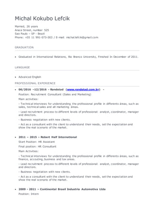 Michal Kokubo Lefcik
Married, 26 years
Arace Street, number 525
Sao Paulo – SP - Brazil
Phone: +55 11 991-073-003 / E-mail: michal.lefcik@gmail.com
GRADUAT ION
 Graduated in International Relations, Rio Branco University, Finished In December of 2011.
LANGUAGE
 Advanced English
PROFESSIONAL EXPERIENCE
 06/2016 –12/2016 - Randstad (www.randstad.com.br) -
Position: Recruitment Consultant (Sales and Marketing)
Main activities:
- Technical interviews for understanding the professional profile in differents áreas, such as
sales, technical sales and all marketing áreas.
- Lead recruitment process to different levels of professional: analyst, coordinator, manager
and directors.
- Business negotiation with new clients.
- Act as a consultant with the client to understand their needs, set the expectation and
show the real scenario of the market.
 2011 – 2015 – Robert Half International
Start Position: HR Assistant
Final position: HR Consultant
Main Activities:
- Technical interviews for understanding the professional profile in differents áreas, such as
finance, accouting, business and tax areas.
- Lead recruitment process to different levels of professional: analyst, coordinator, manager
and directors.
- Business negotiation with new clients.
- Act as a consultant with the client to understand their needs, set the expectation and
show the real scenario of the market.
 2009 - 2011 – Continental Brasil Industria Automotiva Ltda
Position: Intern
 