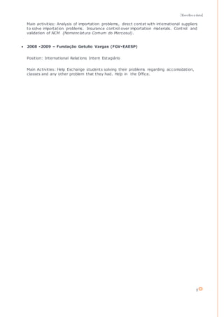 [Escolha a data]
2
Main activities: Analysis of importation problems, direct contat with international suppliers
to solve importation problems. Insurance control over importation materials. Control and
validation of NCM (Nomenclatura Comum do Mercosul).
 2008 -2009 – Fundação Getulio Vargas (FGV-EAESP)
Position: International Relations Intern Estagiário
Main Activities: Help Exchange students solving their problems regarding accomodation,
classes and any other problem that they had. Help in the Office.
 