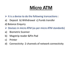 Micro ATM
 It is a devise to do the following transactions :
a) Deposit b) Withdrawal c) Funds transfer
d) Balance Enquiry
 Devises in micro ATM (as per micro ATM standards)
a) Biometric Scanner
b) Magstrip reader &Pin Pad
c) Printer
d) Connectivity- 2 channels of network connectivity
 